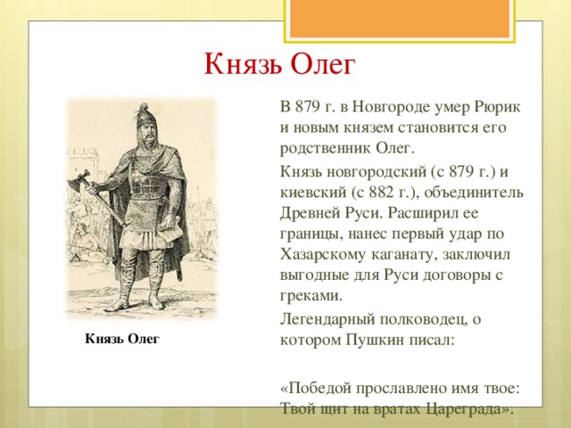 Князь Олег В 879 г. в Новгороде умер Рюрик и новым князем становится его родственник Олег. Князь новгородский (с 879 г.) и киевский (с 882 г.), объединитель Древней Руси. Расширил ее границы, нанес первый удар по Хазарскому каганату, заключил выгодные для Руси договоры с греками. Легендарный полководец, о котором Пушкин писал: «Победой прославлено имя твое: Твой щит на вратах Цареграда». Призвание варягов. Художник В.М. Васнецов Князь Олег