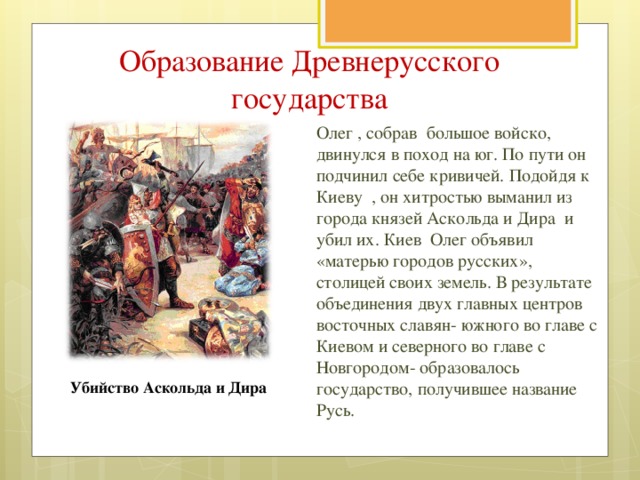 Образование Древнерусского государства Олег , собрав большое войско, двинулся в поход на юг. По пути он подчинил себе кривичей. Подойдя к Киеву , он хитростью выманил из города князей Аскольда и Дира и убил их. Киев Олег объявил «матерью городов русских», столицей своих земель. В результате объединения двух главных центров восточных славян- южного во главе с Киевом и северного во главе с Новгородом- образовалось государство, получившее название Русь. Убийство Аскольда и Дира