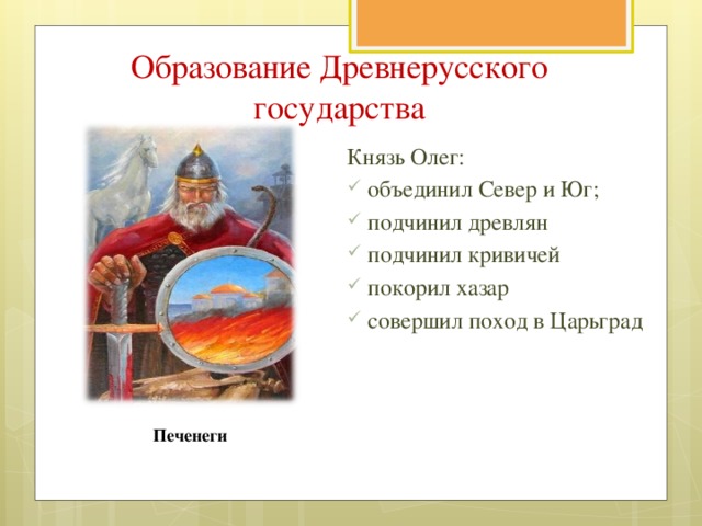 Образование Древнерусского государства Князь Олег: объединил Север и Юг; подчинил древлян подчинил кривичей покорил хазар совершил поход в Царьград Печенеги