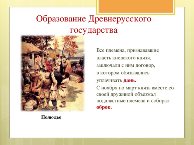 Образование Древнерусского государства Все племена, признававшие власть киевского князя, заключали с ним договор, в котором обязывались уплачивать дань. С ноября по март князь вместе со своей дружиной объезжал подвластные племена и собирал оброк. Полюдье