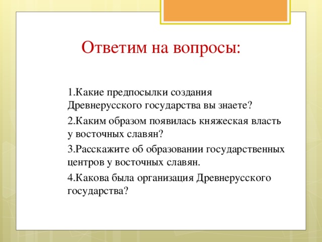 Ответим на вопросы: 1.Какие предпосылки создания Древнерусского государства вы знаете? 2.Каким образом появилась княжеская власть у восточных славян? 3.Расскажите об образовании государственных центров у восточных славян. 4.Какова была организация Древнерусского государства?