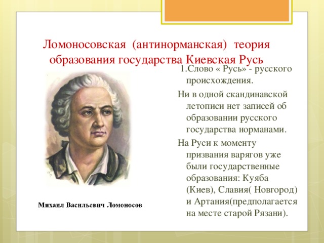 Ломоносовская (антинорманская) теория образования государства Киевская Русь  1.Слово « Русь» - русского происхождения. Ни в одной скандинавской летописи нет записей об образовании русского государства норманами. На Руси к моменту призвания варягов уже были государственные образования: Куяба (Киев), Славия( Новгород) и Артания(предполагается на месте старой Рязани).