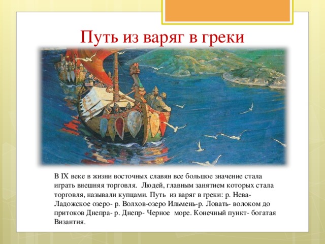 Путь из варяг в греки В IX веке в жизни восточных славян все большое значение стала играть внешняя торговля. Людей, главным занятием которых стала торговля, называли купцами. Путь из варяг в греки: р. Нева- Ладожское озеро- р. Волхов-озеро Ильмень-р. Ловать- волоком до притоков Днепра- р. Днепр- Черное море. Конечный пункт- богатая Византия.