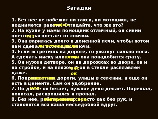 Загадки 1. Без нее не побежит ни такси, ни мотоцикл, не поднимется ракета. Отгадайте, что же это? 2. На кухне у мамы помощник отличный, он синим цветом, расцветает от спички. 3. Она варилась долго в доменной печи, чтобы потом нам сделали ножницы, ключи. 4. Если встретишь на дороге, то увязнут сильно ноги. А сделать миску или вазу- она понадобится сразу. 5. Он нужен детворе, он на дорожках во дворе, он и на стройке, и на пляже. И он в стекле расплавлен даже. 6. Покрывают им дороги, улицы в селении, а еще он есть в цементе. Сам он удобрение. 7. По доске он бегает, нужное дело делает. Порешал, пописал, раскрошился и пропал. 8. Без нее, ребята, повар просто как без рук, и становится вся каша несъедобной вдруг. нефть газ железная руда глина песок известняк мел поваренная соль