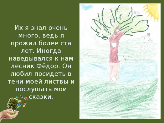 Их я знал очень много, ведь я прожил более ста лет. Иногда наведывался к нам лесник Фёдор. Он любил посидеть в тени моей листвы и послушать мои сказки.