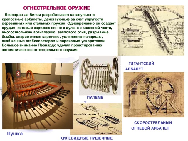 ОГНЕСТРЕЛЬНОЕ ОРУЖИЕ Леонардо да Винчи разрабатывает катапульты и крепостные арбалеты, действующие за счет упругости деревянных или стальных пружин. Одновременно он создает орудия, которые заряжаются не с дула, а с казенной части, многоствольную артиллерию  залпового огня, разрывные бомбы, снаряженные картечью, удлиненные снаряды, снабженные стабилизатором и пороховым ускорителем. Большое внимание Леонардо уделял проектированию автоматического огнестрельного оружия. ГИГАНТСКИЙ АРБАЛЕТ ПУЛЕМЕТ  СКОРОСТРЕЛЬНЫЙ ОГНЕВОЙ АРБАЛЕТ  Пушка   КИЛЕВИДНЫЕ ПУШЕЧНЫЕ ЯДРА