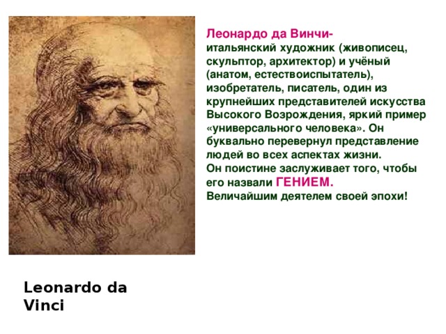 Леонардо да Винчи- итальянский художник (живописец, скульптор, архитектор) и учёный (анатом, естествоиспытатель), изобретатель, писатель, один из крупнейших представителей искусства Высокого Возрождения, яркий пример «универсального человека». Он буквально перевернул представление людей во всех аспектах жизни.  Он поистине заслуживает того, чтобы его назвали  ГЕНИЕМ.  Величайшим деятелем своей эпохи! Leonardo da  Vinci