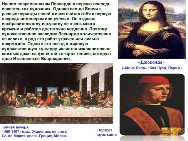 Нашим современникам Леонардо в первую очередь известен как художник. Однако сам да Винчи в разные периоды своей жизни считал себя в первую очередь инженером или учёным. Он отдавал изобразительному искусству не очень много времени и работал достаточно медленно. Поэтому художественное наследие Леонардо количественно не велико, а ряд его работ утрачен или сильно повреждён. Однако его вклад в мировую художественную культуру является исключительно важным даже на фоне той когорты гениев, которую дало Итальянское Возрождение.  «Джоконда»  («Мона Лиза» 1503 Лувр, Париж) Тайная вечеря.  1495-1497 годы. Живопись на стене.  Санта-Мария-делла-Грацие, Милан. Портрет музыканта