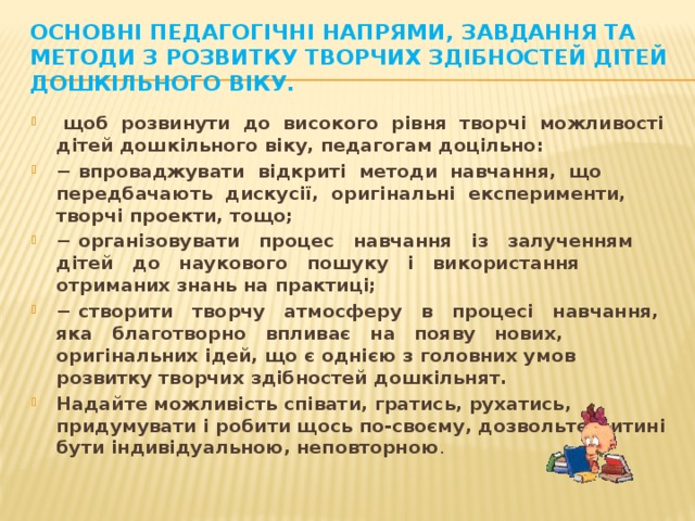 Основні педагогічні напрями, завдання та методи з розвитку творчих здібностей дітей дошкільного віку.  щоб розвинути до високого рівня творчі можливості дітей дошкільного віку, педагогам доцільно: − впроваджувати відкриті методи навчання, що передбачають дискусії, оригінальні експерименти, творчі проекти, тощо; − організовувати процес навчання із залученням дітей до наукового пошуку і використання отриманих знань на практиці; − створити творчу атмосферу в процесі навчання, яка благотворно впливає на появу нових, оригінальних ідей, що є однією з головних умов розвитку творчих здібностей дошкільнят.  Надайте можливість співати, гратись, рухатись, придумувати і робити щось по-своєму, дозвольте дитині бути індивідуальною, неповторною .