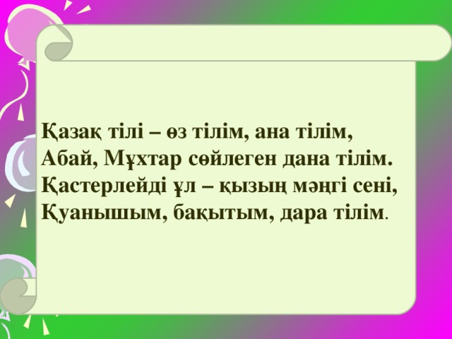 Қазақ тілі – өз тілім, ана тілім, Абай, Мұхтар сөйлеген дана тілім. Қастерлейді ұл – қызың мәңгі сені, Қуанышым, бақытым, дара тілім .