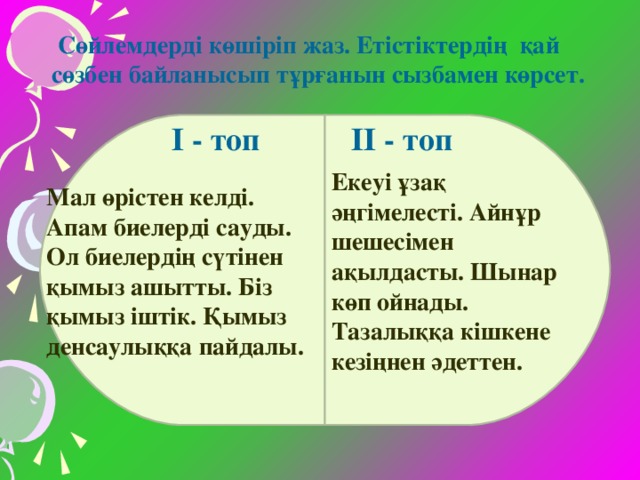 Сөйлемдерді көшіріп жаз. Етістіктердің қай сөзбен байланысып тұрғанын сызбамен көрсет. Мал өрістен келді. Апам биелерді сауды. Ол биелердің сүтінен қымыз ашытты. Біз қымыз іштік. Қымыз денсаулыққа пайдалы. Екеуі ұзақ әңгімелесті. Айнұр шешесімен ақылдасты. Шынар көп ойнады. Тазалыққа кішкене кезіңнен әдеттен. І - топ ІІ - топ