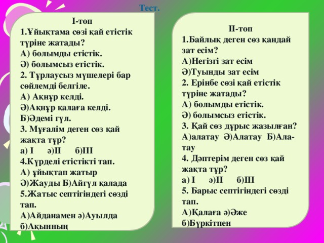 Тест.       І-топ 1.Ұйықтама сөзі қай етістік түріне жатады? А) болымды етістік. Ә) болымсыз етістік. 2. Тұрлаусыз мүшелері бар сөйлемді белгіле. А) Ақнұр келді. Ә)Ақнұр қалаға келді. Б)Әдемі гүл. 3. Мұғалім деген сөз қай жақта тұр? а) І ә)ІІ б)ІІІ 4.Күрделі етістікті тап. А) ұйықтап жатыр Ә)Жауды Б)Айгүл қалада 5.Жатыс септігіндегі сөзді тап. А)Айданамен ә)Ауылда б)Ақынның         ІІ-топ 1.Байлық деген сөз қандай зат есім? А)Негізгі зат есім Ә)Туынды зат есім 2. Ерінбе сөзі қай етістік түріне жатады? А) болымды етістік. Ә) болымсыз етістік. 3. Қай сөз дұрыс жазылған? А)алатау Ә)Алатау Б)Ала- тау 4. Дәптерім деген сөз қай жақта тұр? а) І ә)ІІ б)ІІІ 5. Барыс септігіндегі сөзді тап. А)Қалаға ә)Әже б)Бүркітпен