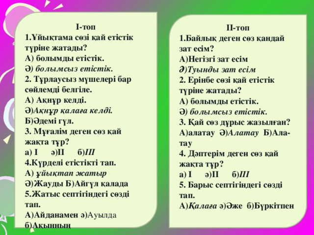 І-топ 1.Ұйықтама сөзі қай етістік түріне жатады? А) болымды етістік. Ә ) болымсыз етістік. 2. Тұрлаусыз мүшелері бар сөйлемді белгіле. А) Ақнұр келді. Ә) Ақнұр қалаға келді. Б)Әдемі гүл. 3. Мұғалім деген сөз қай жақта тұр? а) І ә)ІІ б) ІІІ 4.Күрделі етістікті тап. А) ұйықтап жатыр Ә)Жауды Б)Айгүл қалада 5.Жатыс септігіндегі сөзді тап. А)Айданамен ә) Ауылда б)Ақынның  ІІ-топ 1.Байлық деген сөз қандай зат есім? А)Негізгі зат есім Ә)Туынды зат есім 2. Ерінбе сөзі қай етістік түріне жатады? А) болымды етістік. Ә ) болымсыз етістік. 3. Қай сөз дұрыс жазылған? А)алатау Ә) Алатау Б)Ала- тау 4. Дәптерім деген сөз қай жақта тұр? а) І ә)ІІ б) ІІІ 5. Барыс септігіндегі сөзді тап. А) Қалаға ә)Әже б)Бүркітпен