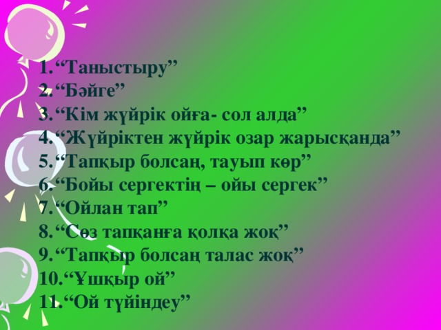 “ Таныстыру” “ Бәйге” “ Кім жүйрік ойға- сол алда” “ Жүйріктен жүйрік озар жарысқанда” “ Тапқыр болсаң, тауып көр” “ Бойы сергектің – ойы сергек” “ Ойлан тап” “ Сөз тапқанға қолқа жоқ” “ Тапқыр болсаң талас жоқ” “ Ұшқыр ой” “ Ой түйіндеу”