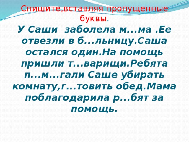 Спишите,вставляя пропущенные буквы .  У Саши заболела м...ма .Ее отвезли в б...льницу.Саша остался один.На помощь пришли т...варищи.Ребята п...м...гали Саше убирать комнату,г...товить обед.Мама поблагодарила р...бят за помощь.