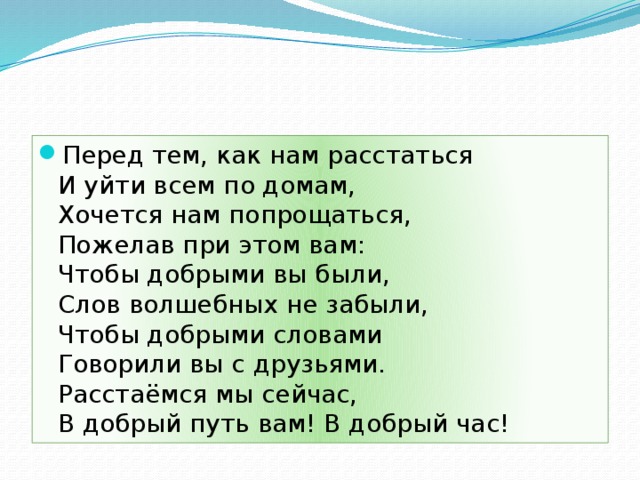 Перед тем, как нам расстаться  И уйти всем по домам,  Хочется нам попрощаться,  Пожелав при этом вам:  Чтобы добрыми вы были,  Слов волшебных не забыли,  Чтобы добрыми словами  Говорили вы с друзьями.  Расстаёмся мы сейчас,  В добрый путь вам! В добрый час!