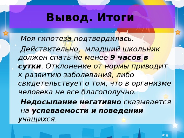 Вывод. Итоги  Моя гипотеза подтвердилась.  Действительно, младший школьник должен спать не менее 9 часов в сутки . Отклонение от нормы приводит к развитию заболеваний, либо свидетельствует о том, что в организме человека не все благополучно.  Недосыпание негативно сказывается на успеваемости и поведении учащихся .