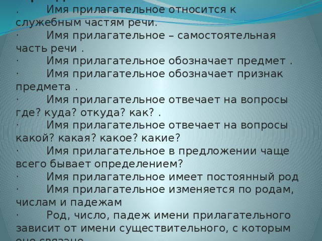 Игра «Да и Нет».   .        Имя прилагательное относится к служебным частям речи. ·        Имя прилагательное – самостоятельная часть речи . ·        Имя прилагательное обозначает предмет . ·        Имя прилагательное обозначает признак предмета . ·        Имя прилагательное отвечает на вопросы где? куда? откуда? как? . ·        Имя прилагательное отвечает на вопросы какой? какая? какое? какие? ·        Имя прилагательное в предложении чаще всего бывает определением? ·        Имя прилагательное имеет постоянный род ·        Имя прилагательное изменяется по родам, числам и падежам ·        Род, число, падеж имени прилагательного зависит от имени существительного, с которым оно связано .