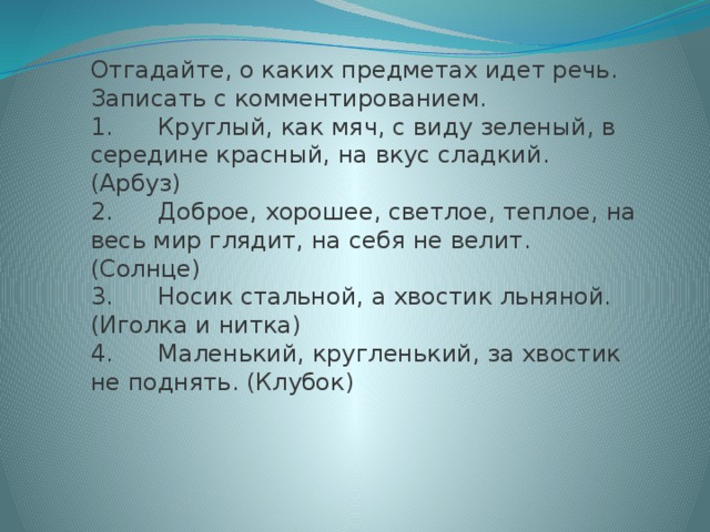 Отгадайте, о каких предметах идет речь. Записать с комментированием. 1.      Круглый, как мяч, с виду зеленый, в середине красный, на вкус сладкий. (Арбуз) 2.      Доброе, хорошее, светлое, теплое, на весь мир глядит, на себя не велит. (Солнце) 3.      Носик стальной, а хвостик льняной. (Иголка и нитка) 4.      Маленький, кругленький, за хвостик не поднять. (Клубок)