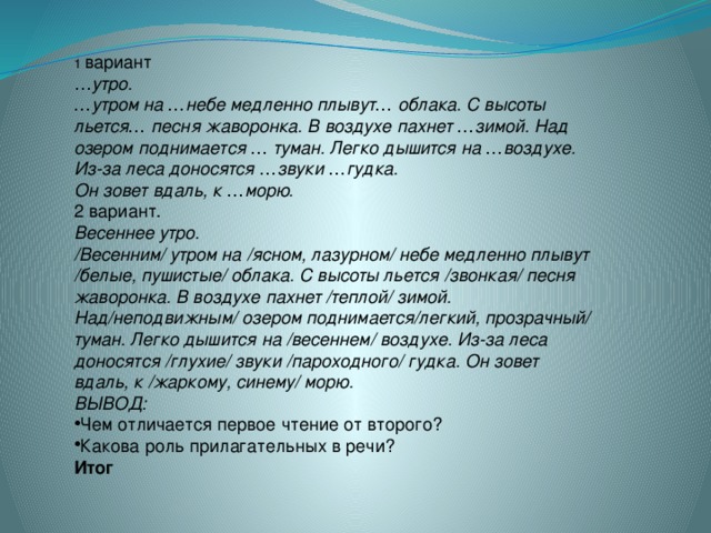 1 вариант … утро.    … утром на … небе медленно плывут … облака. С высоты льется … песня жаворонка. В воздухе пахнет … зимой. Над озером поднимается … туман. Легко дышится на … воздухе. Из-за леса доносятся … звуки … гудка.  Он зовет вдаль, к … морю. 2 вариант. Весеннее утро.    /Весенним/ утром на /ясном, лазурном/ небе медленно плывут /белые, пушистые/ облака. С высоты льется   /звонкая/ песня жаворонка. В воздухе пахнет /теплой/ зимой. Над/неподвижным/ озером поднимается/легкий, прозрачный/ туман. Легко дышится на /весеннем/ воздухе. Из-за леса доносятся /глухие/ звуки /пароходного/ гудка. Он зовет вдаль, к /жаркому, синему/ морю. ВЫВОД: Чем отличается первое чтение от второго? Какова роль прилагательных в речи? Итог