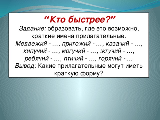 “ Кто быстрее? ” Задание:   образовать, где это возможно, краткие имена прилагательные. Медвежий - … , пригожий - … , казачий - … , кипучий - … , могучий - … , жгучий - … , ребячий - … , птичий - … , горячий - … Вывод:   Какие прилагательные могут иметь краткую форму?