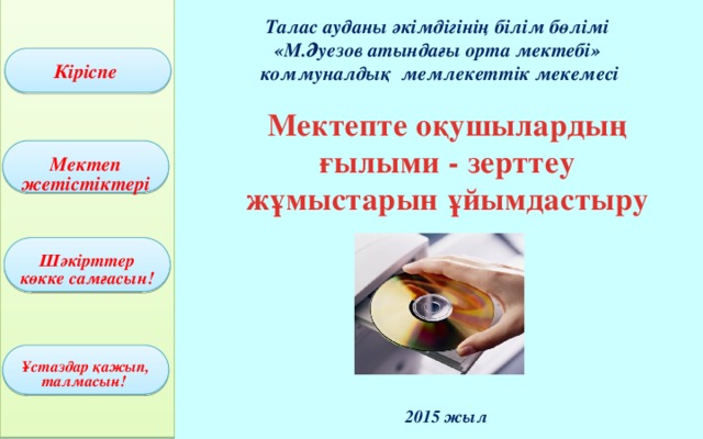 Талас ауданы әкімдігінің білім бөлімі «М.Әуезов атындағы орта мектебі»  коммуналдық мемлекеттік мекемесі Кіріспе Мектепте оқушылардың ғылыми - зерттеу жұмыстарын ұйымдастыру Мектеп жетістіктері Шәкірттер көкке самғасын! Ұстаздар қажып, талмасын!    2015 жыл