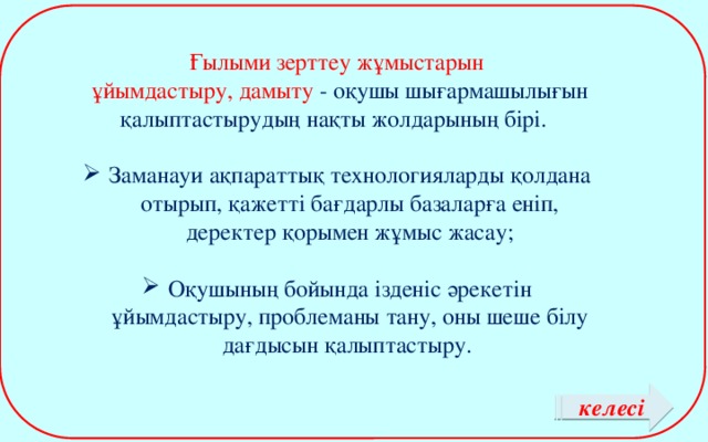 Ғылыми зерттеу жұмыстарын  ұйымдастыру, дамыту - оқушы шығармашылығын қалыптастырудың нақты жолдарының бірі. Заманауи ақпараттық технологияларды қолдана отырып, қажетті бағдарлы базаларға еніп, деректер қорымен жұмыс жасау; Оқушының бойында ізденіс әрекетін ұйымдастыру, проблеманы тану, оны шеше білу дағдысын қалыптастыру. келесі