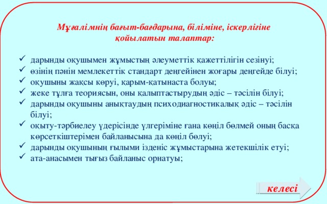 Мұғалімнің бағыт-бағдарына, біліміне, іскерлігіне  қойылатын талаптар:  дарынды оқушымен жұмыстың әлеуметтік қажеттілігін сезінуі; өзінің пәнін мемлекеттік стандарт деңгейінен жоғары деңгейде білуі; оқушыны жақсы көруі, қарым-қатынаста болуы; жеке тұлға теориясын, оны қалыптастырудың әдіс – тәсілін білуі; дарынды оқушыны анықтаудың психодиагностикалық әдіс – тәсілін білуі; оқыту-тәрбиелеу үдерісінде үлгеріміне ғана көңіл бөлмей оның басқа көрсеткіштерімен байланысына да көңіл бөлуі; дарынды оқушының ғылыми ізденіс жұмыстарына жетекшілік етуі; ата-анасымен тығыз байланыс орнатуы; келесі