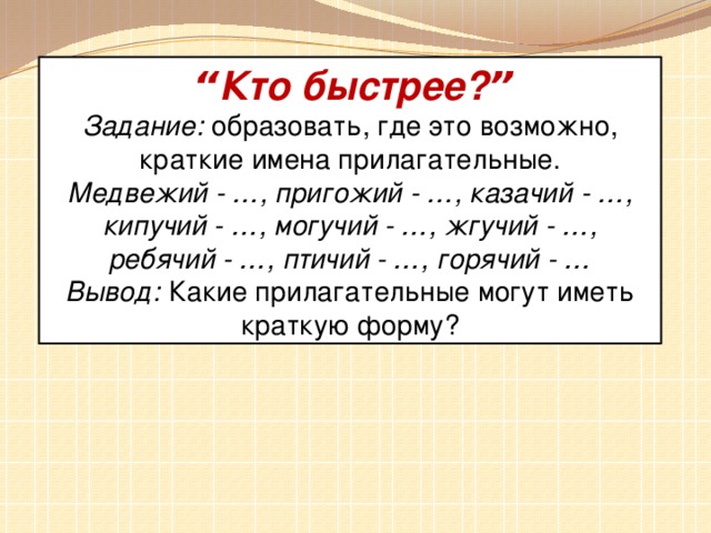 “ Кто быстрее? ” Задание:   образовать, где это возможно, краткие имена прилагательные. Медвежий - … , пригожий - … , казачий - … , кипучий - … , могучий - … , жгучий - … , ребячий - … , птичий - … , горячий - … Вывод:   Какие прилагательные могут иметь краткую форму?