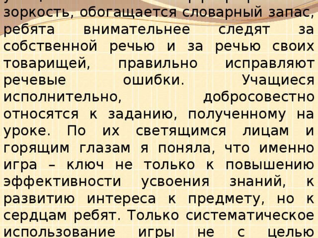 Благодаря игровым упражнениям дети не замечают, как проходит урок. У учащихся повышается орфографическая зоркость, обогащается словарный запас, ребята внимательнее следят за собственной речью и за речью своих товарищей, правильно исправляют речевые ошибки. Учащиеся исполнительно, добросовестно относятся к заданию, полученному на уроке. По их светящимся лицам и горящим глазам я поняла, что именно игра – ключ не только к повышению эффективности усвоения знаний, к развитию интереса к предмету, но к сердцам ребят. Только систематическое использование игры не с целью развлечения, а для серьезного углубленного изучения русского языка дает положительные результаты.