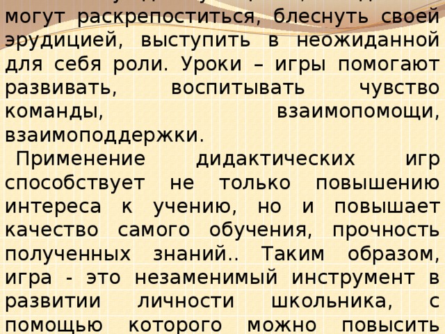 Уроки – игры создают особенную обстановку для учащихся, когда они могут раскрепоститься, блеснуть своей эрудицией, выступить в неожиданной для себя роли. Уроки – игры помогают развивать, воспитывать чувство команды, взаимопомощи, взаимоподдержки. Применение дидактических игр способствует не только повышению интереса к учению, но и повышает качество самого обучения, прочность полученных знаний.. Таким образом, игра - это незаменимый инструмент в развитии личности школьника, с помощью которого можно повысить интерес к русскому языку и сделать этот предмет более «живым» и увлекательным.