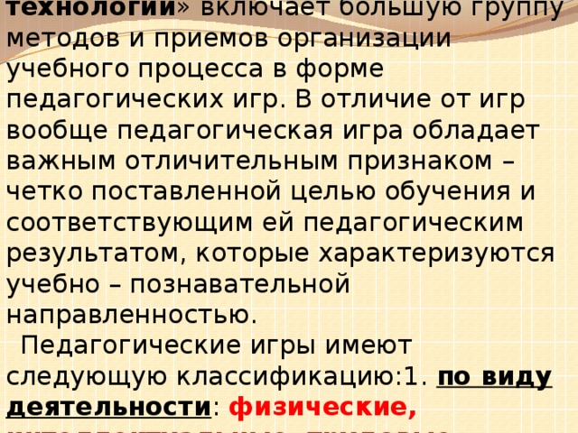 Понятие «Игровые педагогические технологии » включает большую группу методов и приемов организации учебного процесса в форме педагогических игр. В отличие от игр вообще педагогическая игра обладает важным отличительным признаком – четко поставленной целью обучения и соответствующим ей педагогическим результатом, которые характеризуются учебно – познавательной направленностью. Педагогические игры имеют следующую классификацию:1. по виду деятельности : физические, интеллектуальные, трудовые, социальные, психологические ;