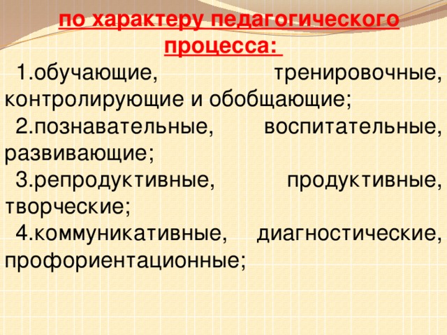 по характеру педагогического процесса: 1.обучающие, тренировочные, контролирующие и обобщающие; 2.познавательные, воспитательные, развивающие; 3.репродуктивные, продуктивные, творческие; 4.коммуникативные, диагностические, профориентационные;