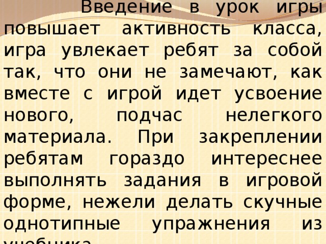 Введение в урок игры повышает активность класса, игра увлекает ребят за собой так, что они не замечают, как вместе с игрой идет усвоение нового, подчас нелегкого материала. При закреплении ребятам гораздо интереснее выполнять задания в игровой форме, нежели делать скучные однотипные упражнения из учебника .