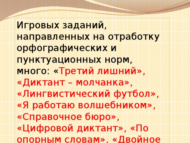 Игровых заданий, направленных на отработку орфографических и пунктуационных норм, много: « Третий лишний», «Диктант – молчанка», «Лингвистический футбол», «Я работаю волшебником», «Справочное бюро», «Цифровой диктант», «По опорным словам», «Двойное ударение», «Глаголы – парадоксы», «Перепутаница», «Лови ошибку», «Отними букву » и другие.