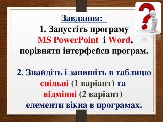 Завдання: 1. Запустіть програму  MS PowerPoint  і Word , порівняти інтерфейси програм.  2. Знайдіть і запишіть в таблицю спільні (1 варіант) та відмінні (2 варіант) елементи вікна в програмах.