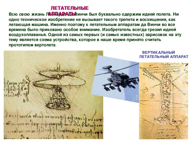 ЛЕТАТЕЛЬНЫЕ АППАРАТЫ   Всю свою жизнь Леонардо да Винчи был буквально одержим идеей полета.  Ни одно техническое изобретение не вызывает такого трепета и восхищения, как летающая машина. Именно поэтому к летательным аппаратам да Винчи во все времена было приковано особое внимание. Изобретатель всегда грезил идеей воздухоплаванья. Одной из самых первых (и самых известных) зарисовок на эту тему является схема устройства, которое в наше время принято считать прототипом вертолета . ВЕРТИКАЛЬНЫЙ ЛЕТАТЕЛЬНЫЙ АППАРАТ