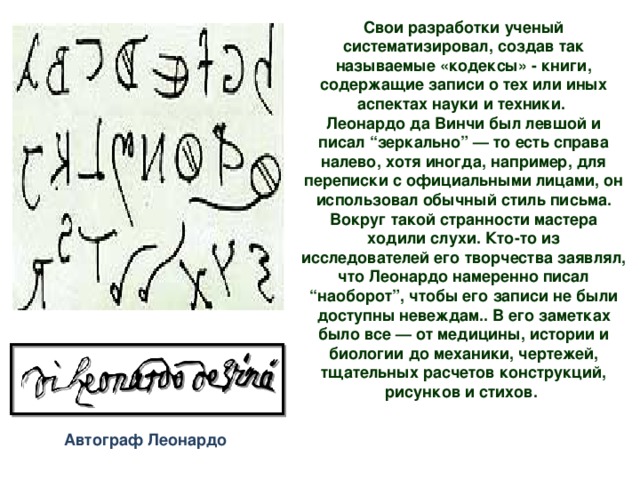 Свои разработки ученый систематизировал, создав так называемые «кодексы» - книги, содержащие записи о тех или иных аспектах науки и техники. Леонардо да Винчи был левшой и писал “зеркально” — то есть справа налево, хотя иногда, например, для переписки с официальными лицами, он использовал обычный стиль письма. Вокруг такой странности мастера ходили слухи. Кто-то из исследователей его творчества заявлял, что Леонардо намеренно писал “наоборот”, чтобы его записи не были доступны невеждам.. В его заметках было все — от медицины, истории и биологии до механики, чертежей, тщательных расчетов конструкций, рисунков и стихов.    Автограф Леонардо