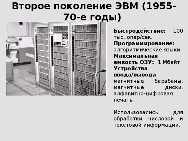 Второе поколение ЭВМ (1955-70-е годы) Быстродействие: 100 тыс. опер/сек. Программирование: алгоритмические языки. Максимальная емкость ОЗУ: 1 Мбайт Устройства ввода/вывода : магнитные барабаны, магнитные диски, алфавитно-цифровая печать. Использовались для обработки числовой и текстовой информации.