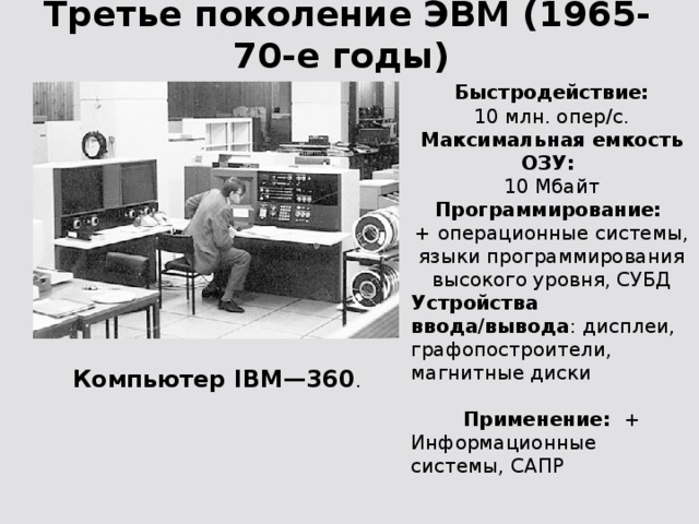 Третье поколение ЭВМ (1965-70-е годы) Быстродействие:  10 млн. опер/с. Максимальная емкость ОЗУ:  10 Мбайт Программирование:  + операционные системы, языки программирования высокого уровня, СУБД Устройства ввода/вывода : дисплеи, графопостроители, магнитные диски Применение: + Информационные системы, САПР Компьютер IBM—360 .