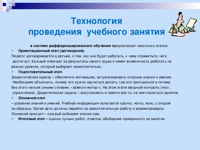 Технология  проведения учебного занятия     в системе дифференцированного обучения п редполагает несколько этапов: Ориентационный этап (договорной). Педагог договаривается в детьми, о том, как они будут работать, к чему стремиться, чего  достигнут. Каждый отвечает за результаты своего труда и имеет возможность работать на разных уровнях, который выбирает самостоятельно. Подготовительный этап .  Дидактическая задача – обеспечить мотивацию, актуализировать опорные знания и умения.  Необходимо объяснить, почему это нужно научиться делать, где это пригодиться и почему без этого нельзя (иными словами, «завести мотор»). На этом этапе вводный контроль (тест,  упражнение). Дидактическая задача – восстановить в памяти все то, на чем строиться занятие. Основной этап   – усвоение знаний и умений. Учебная информация излагается кратко, четко, ясно, с опорой на образцы. Затем дети должны перейти на самостоятельную работу и взаимопроверку. Основной принцип – каждый добывает знания сам.