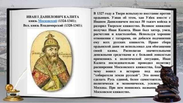 В 1327 году в Твери вспыхнуло восстание против ордынцев. Узнав об этом, хан Узбек вместе с Иваном Даниловичем послал 50 тысяч войска и разорил Тверское княжество. Великое княжение получил Иван Калита. Иван был хитер, умен, расчетлив и властолюбив. Используя хорошие отношения с татарами, он добился подчинения ему всех русских княжеств. Право сбора ордынской дани он использовал для обогащения своей казны. Располагая значительными денежными средствами и с большой ловкостью применяясь к политической ситуации, Иван Калита последовательно проводил политику расширения Московского княжества, благодаря чему вошел в историю под названием 