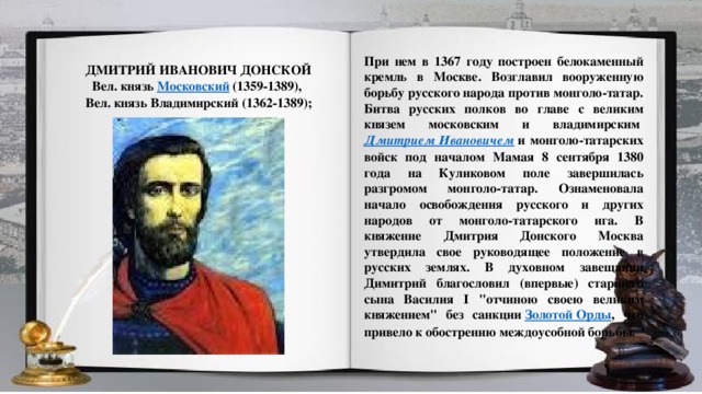 При нем в 1367 году построен белокаменный кремль в Москве. Возглавил вооруженную борьбу русского народа против монголо-татар. Битва русских полков во главе с великим князем московским и владимирским  Дмитрием Ивановичем  и монголо-татарских войск под началом Мамая 8 сентября 1380 года на Куликовом поле завершилась разгромом монголо-татар. Ознаменовала начало освобождения русского и других народов от монголо-татарского ига. В княжение Дмитрия Донского Москва утвердила свое руководящее положение в русских землях. В духовном завещании Димитрий благословил (впервые) старшего сына Василия I 