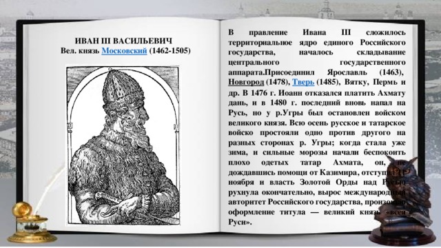 В правление Ивана III сложилось территориальное ядро единого Российского государства, началось складывание центрального государственного аппарата.Присоединил Ярославль (1463),  Новгород  (1478),  Тверь  (1485), Вятку, Пермь и др. В 1476 г. Иоанн отказался платить Ахмату дань, и в 1480 г. последний вновь напал на Русь, но у р.Угры был остановлен войском великого князя. Всю осень русское и татарское войско простояли одно против другого на разных сторонах р. Угры; когда стала уже зима, и сильные морозы начали беспокоить плохо одетых татар Ахмата, он, не дождавшись помощи от Казимира, отступил 11 ноября и власть Золотой Орды над Русью рухнула окончательно, вырос международный авторитет Российского государства, произошло оформление титула — великий князь «всея Руси». ИВАН III ВАСИЛЬЕВИЧ   Вел. князь  Московский  (1462-1505)