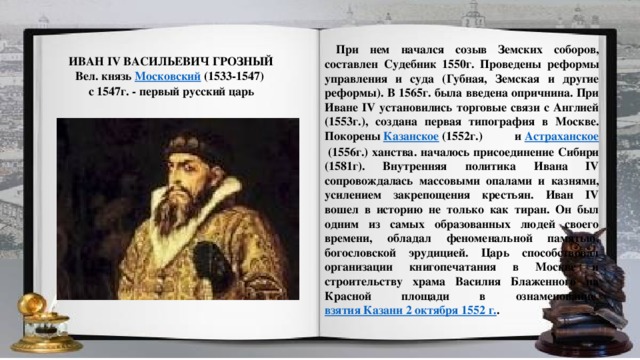 При нем начался созыв Земских соборов, составлен Судебник 1550г. Проведены реформы управления и суда (Губная, Земская и другие реформы). В 1565г. была введена опричнина. При Иване IV установились торговые связи с Англией (1553г.), создана первая типография в Москве. Покорены  Казанское  (1552г.) и  Астраханское  (1556г.) ханства. началось присоединение Сибири (1581г). Внутренняя политика Ивана IV сопровождалась массовыми опалами и казнями, усилением закрепощения крестьян. Иван IV вошел в историю не только как тиран. Он был одним из самых образованных людей своего времени, обладал феноменальной памятью, богословской эрудицией. Царь способствовал организации книгопечатания в Москве и строительству храма Василия Блаженного на Красной площади в ознаменование  взятия Казани 2 октября 1552 г. . ИВАН IV ВАСИЛЬЕВИЧ ГРОЗНЫЙ Вел. князь  Московский  (1533-1547) с 1547г. - первый русский царь