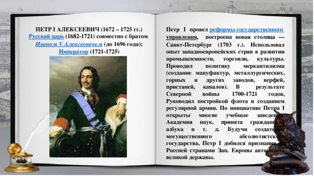 ПЕТР I АЛЕКСЕЕВИЧ (1672 – 1725 гг.) Петр I провел  реформы государственного управления , построена новая столица — Санкт-Петербург (1703 г.). Использовал опыт западноевропейских стран в развитии промышленности, торговли, культуры. Проводил политику меркантилизма (создание мануфактур, металлургических, горных и других заводов, верфей, пристаней, каналов). В результате Северной войны  1700-1721 годов, Руководил постройкой флота и созданием регулярной армии. По инициативе Петра I открыты многие учебные заведения, Академия наук, принята гражданская азбука и т. д. Будучи создателем могущественного абсолютистского государства, Петр I добился признания за Россией странами Зап. Европы авторитета великой державы. Русский царь   (1682-1721) совместно с братом  Иваном V Алексеевичем  (до 1696 года);  Император  (1721-1725)  