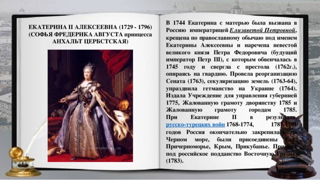 В 1744 Екатерина с матерью была вызвана в Россию императрицей  Елизаветой Петровной , крещена по православному обычаю под именем Екатерины Алексеевны и наречена невестой великого князя Петра Федоровича (будущий император Петр III), с которым обвенчалась в 1745 году и свергла с престола (1762г.), опираясь на гвардию. Провела реорганизацию Сената (1763), секуляризацию земель (1763-64), упразднила гетманство на Украине (1764). Издала Учреждение для управления губернией 1775, Жалованную грамоту дворянству 1785 и Жалованную грамоту городам 1785.  При Екатерине II в результате  русско-турецких войн  1768-1774, 1787-1791 годов Россия окончательно закрепилась на Черном море, были присоединены Сев. Причерноморье, Крым, Прикубанье. Приняла под российское подданство Восточную Грузию (1783).   ЕКАТЕРИНА II АЛЕКСЕЕВНА (1729 - 1796)  (СОФЬЯ ФРЕДЕРИКА АВГУСТА принцесса АНХАЛЬТ ЦЕРБСТСКАЯ)