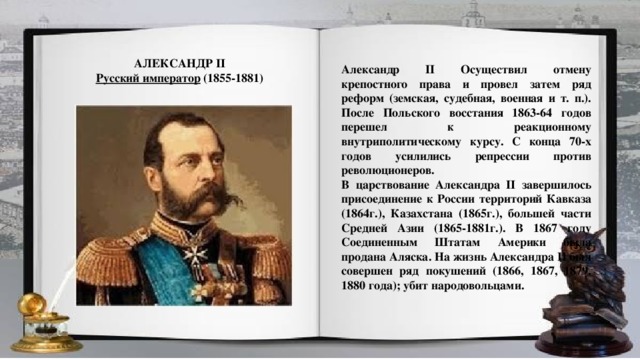 АЛЕКСАНДР II Русский император   (1855-1881) Александр II Осуществил отмену крепостного права и провел затем ряд реформ (земская, судебная, военная и т. п.). После Польского восстания 1863-64 годов перешел к реакционному внутриполитическому курсу. С конца 70-х годов усилились репрессии против революционеров. В царствование Александра II завершилось присоединение к России территорий Кавказа (1864г.), Казахстана (1865г.), большей части Средней Азии (1865-1881г.). В 1867 году Соединенным Штатам Америки была продана Аляска. На жизнь Александра II был совершен ряд покушений (1866, 1867, 1879, 1880 года); убит народовольцами.