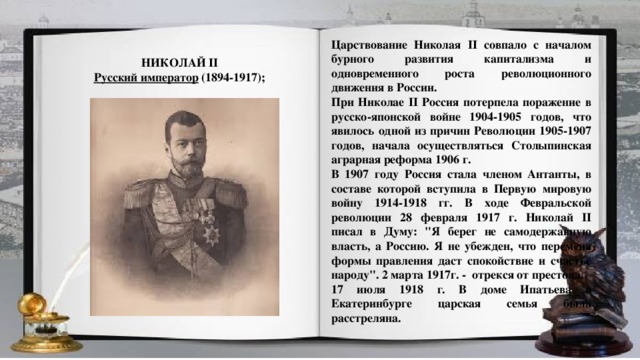 Царствование Николая II совпало с началом бурного развития капитализма и одновременного роста революционного движения в России.  При Николае II Россия потерпела поражение в русско-японской войне 1904-1905 годов, что явилось одной из причин Революции 1905-1907 годов, начала осуществляться Столыпинская аграрная реформа 1906 г. В 1907 году Россия стала членом Антанты, в составе которой вступила в Первую мировую войну 1914-1918 гг. В ходе Февральской революции 28 февраля 1917 г. Николай II писал в Думу: 