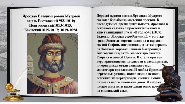 Первый период жизни Ярослава Мудрого связан с борьбой за киевский престол. В последующее время деятельность Ярослава в основном связана с просветительством и христианизацией Руси. «В год 6545 (1037). Заложил Ярослав  город великий , у того же града Золотые ворота; заложил и церковь святой Софии, митрополию, и затем церковь на Золотых воротах - святой Богородицы Благовещения, затем монастырь святого Георгия и святой Ирины. И стала при нем вера христианская плодиться и расширяться, и черноризцы стали умножаться, и монастыри появляться. И любил Ярослав церковные уставы, попов любил немало, особенно же черноризцев, и книги любил, читая их часто и ночью и днем. И собрал писцов многих, и переводили они с греческого на славянский язык. Ярослав Владимирович Мудрый князь Ростовский 988-1010; Новгородский1013-1015; Киевский1015-1017; 1019-1054.